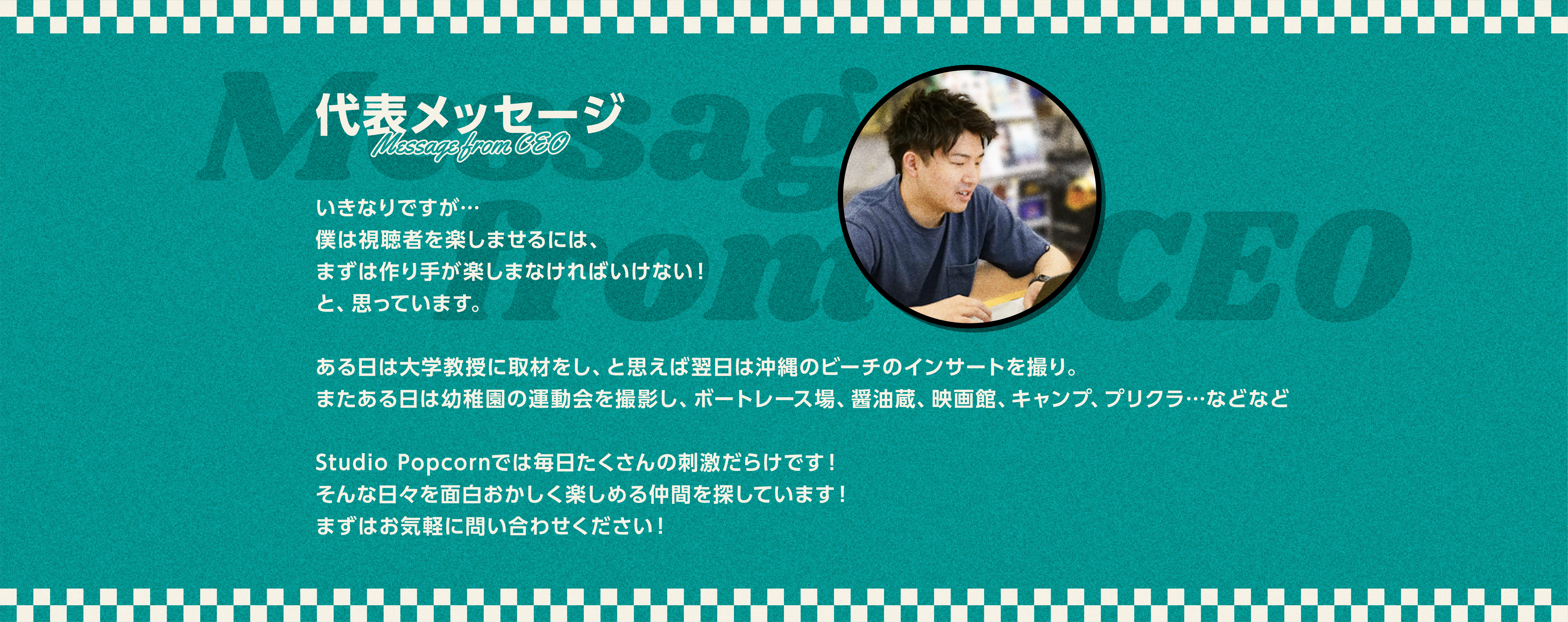 代表メッセージ
        Message from CEO
        いきなりですが…
僕は視聴者を楽しませるには、
まずは作り手が楽しまなければいけない！
と、思っています。

ある日は大学教授に取材をし、と思えば翌日は沖縄のビーチのインサートを撮り。
またある日は幼稚園の運動会を撮影し、ボートレース場、醤油蔵、映画館、キャンプ、プリクラ…などなど

Studio Popcornでは毎日たくさんの刺激だらけです！
そんな日々を面白おかしく楽しめる仲間を探しています！
まずはお気軽に問い合わせください！