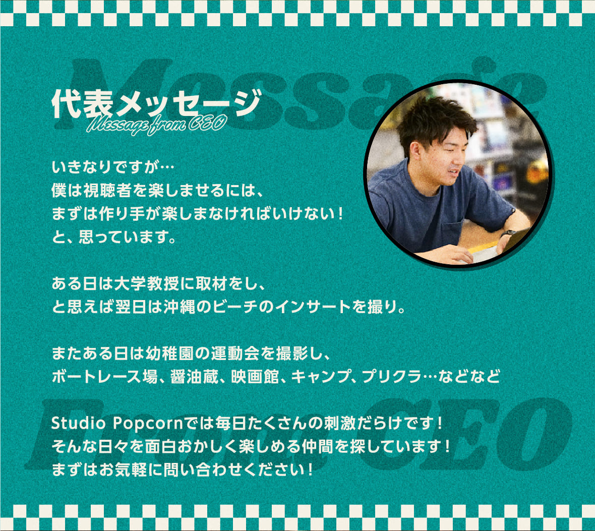 代表メッセージ
        Message from CEO
        いきなりですが…
僕は視聴者を楽しませるには、
まずは作り手が楽しまなければいけない！
と、思っています。

ある日は大学教授に取材をし、と思えば翌日は沖縄のビーチのインサートを撮り。
またある日は幼稚園の運動会を撮影し、ボートレース場、醤油蔵、映画館、キャンプ、プリクラ…などなど

Studio Popcornでは毎日たくさんの刺激だらけです！
そんな日々を面白おかしく楽しめる仲間を探しています！
まずはお気軽に問い合わせください！