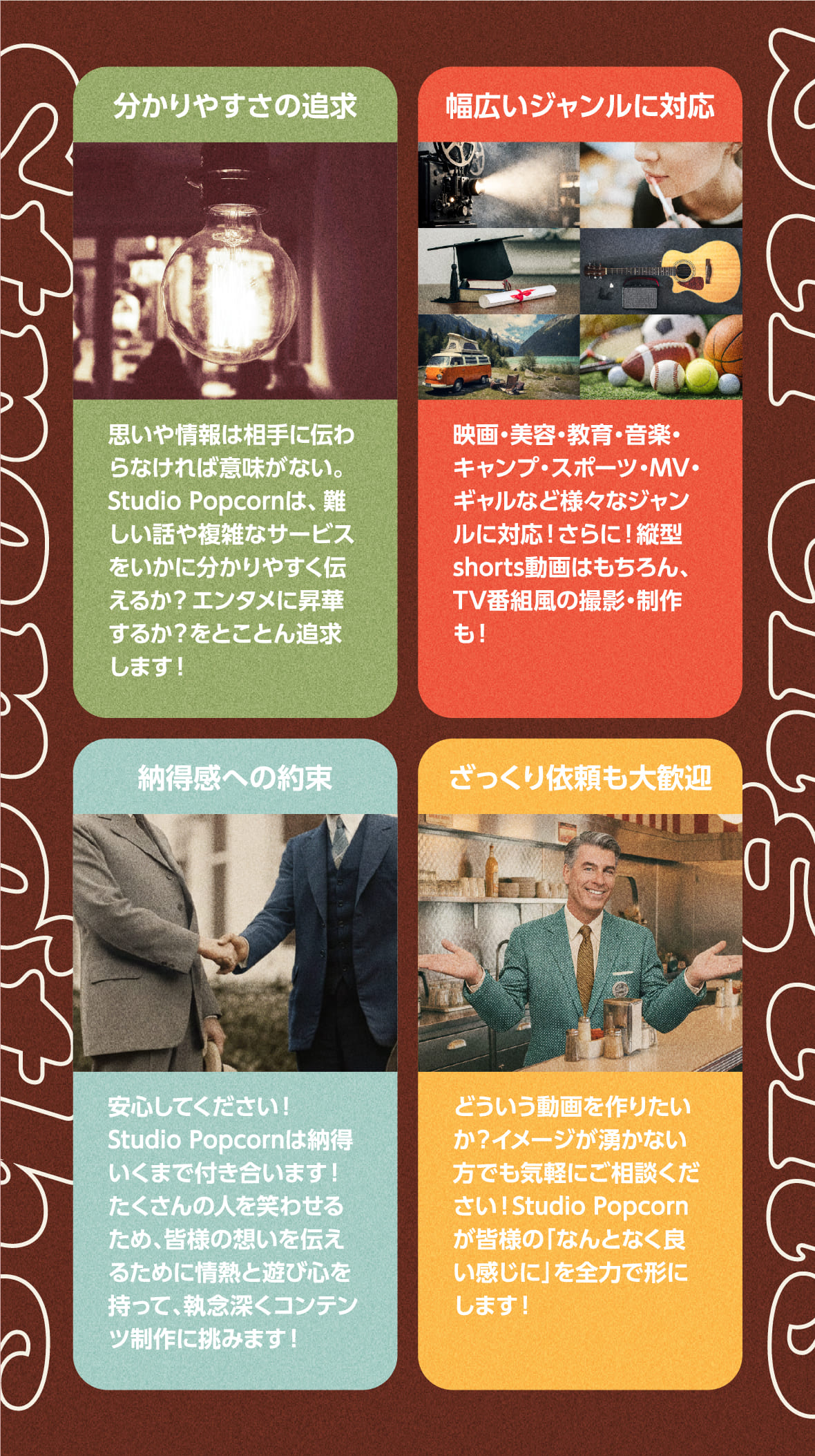 Strengths
       分かりやすさの追求
       思いや情報は相手に伝わらなければ意味がない。Studio Popcornは、難しい話や複雑なサービスをいかに分かりやすく伝えるか？​エンタメに昇華するか？をとことん追求します！​

       幅広いジャンルに対応​
       映画・美容・教育・音楽・キャンプ・スポーツ・MV・ギャルなど​様々なジャンルに対応！さらに！縦型shorts動画はもちろん、TV番組風の​撮影・制作も！​

       納得感への約束​
       安心してください！Studio Popcornは納得いくまで付き合います！​たくさんの人を笑わせるため、皆様の想いを伝えるために情熱と遊び心を​持って、執念深くコンテンツ制作に挑みます！​

       ざっくり依頼も大歓迎​
       どういう動画を作りたいか？イメージが湧かない方でも気軽にご相談ください！Studio Popcornが皆様の「なんとなく良い感じに」を全力で形にします！​
       