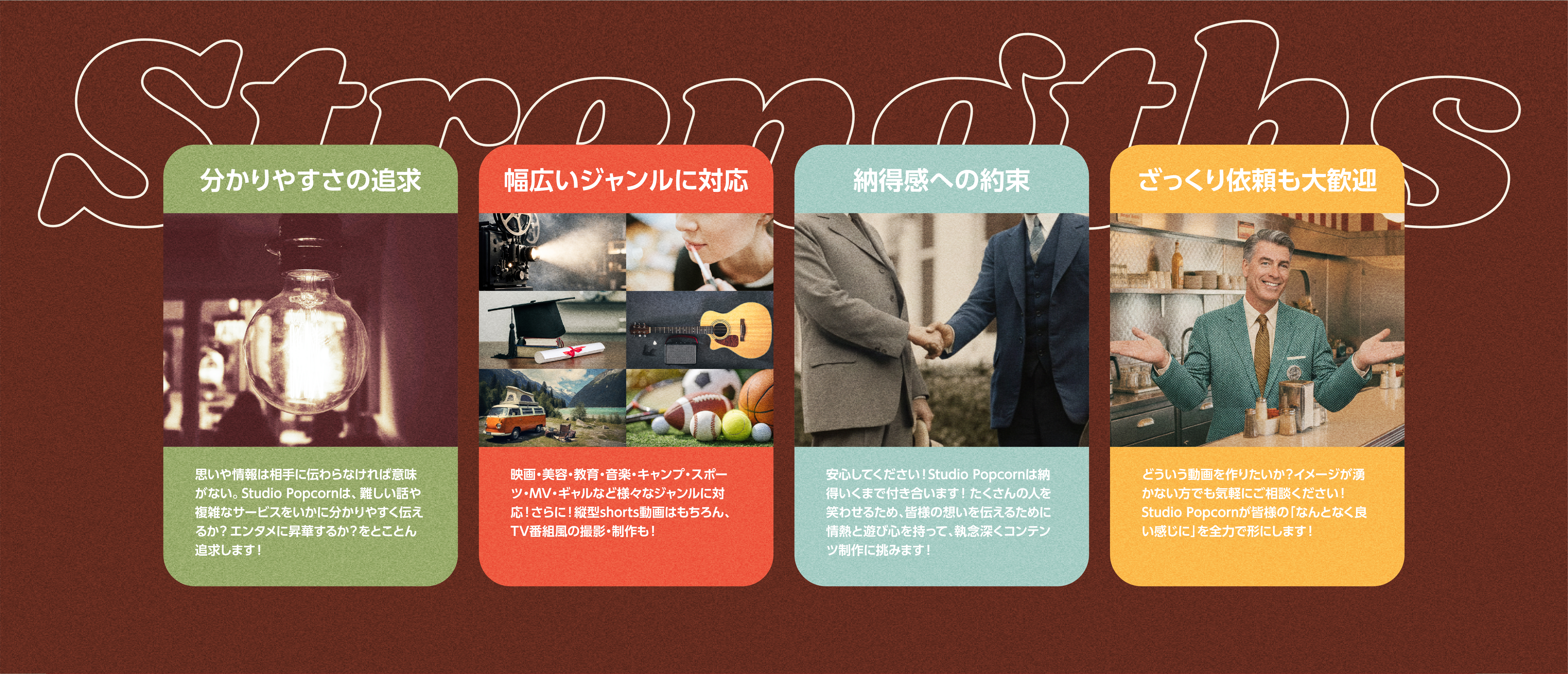 Strengths
       分かりやすさの追求
       思いや情報は相手に伝わらなければ意味がない。Studio Popcornは、難しい話や複雑なサービスをいかに分かりやすく伝えるか？​エンタメに昇華するか？をとことん追求します！​

       幅広いジャンルに対応​
       映画・美容・教育・音楽・キャンプ・スポーツ・MV・ギャルなど​様々なジャンルに対応！さらに！縦型shorts動画はもちろん、TV番組風の​撮影・制作も！​

       納得感への約束​
       安心してください！Studio Popcornは納得いくまで付き合います！​たくさんの人を笑わせるため、皆様の想いを伝えるために情熱と遊び心を​持って、執念深くコンテンツ制作に挑みます！​

       ざっくり依頼も大歓迎​
       どういう動画を作りたいか？イメージが湧かない方でも気軽にご相談ください！Studio Popcornが皆様の「なんとなく良い感じに」を全力で形にします！​
       