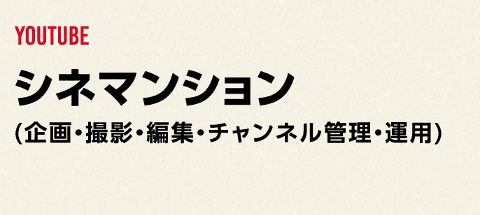 YOUTUBE
              シネマンション
              (企画・撮影・編集・チャンネル管理・運用)