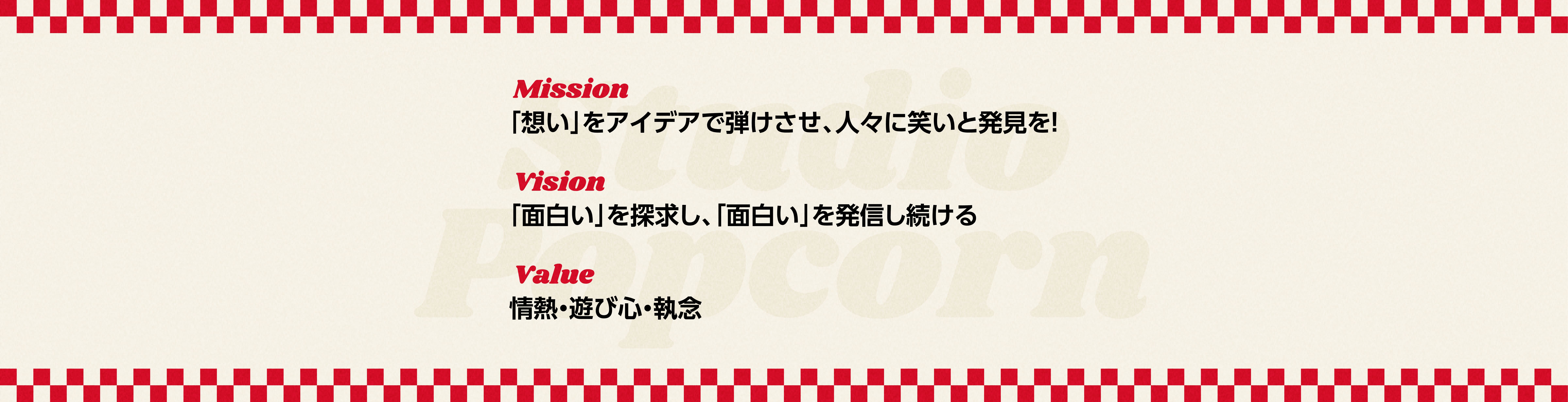 Mission
            「想い」をアイデアで弾けさせ、人々に笑いと発見を！
            Vision
            「面白い」を探求し、「面白い」を発信し続ける
            Value
            情熱・遊び心・執念