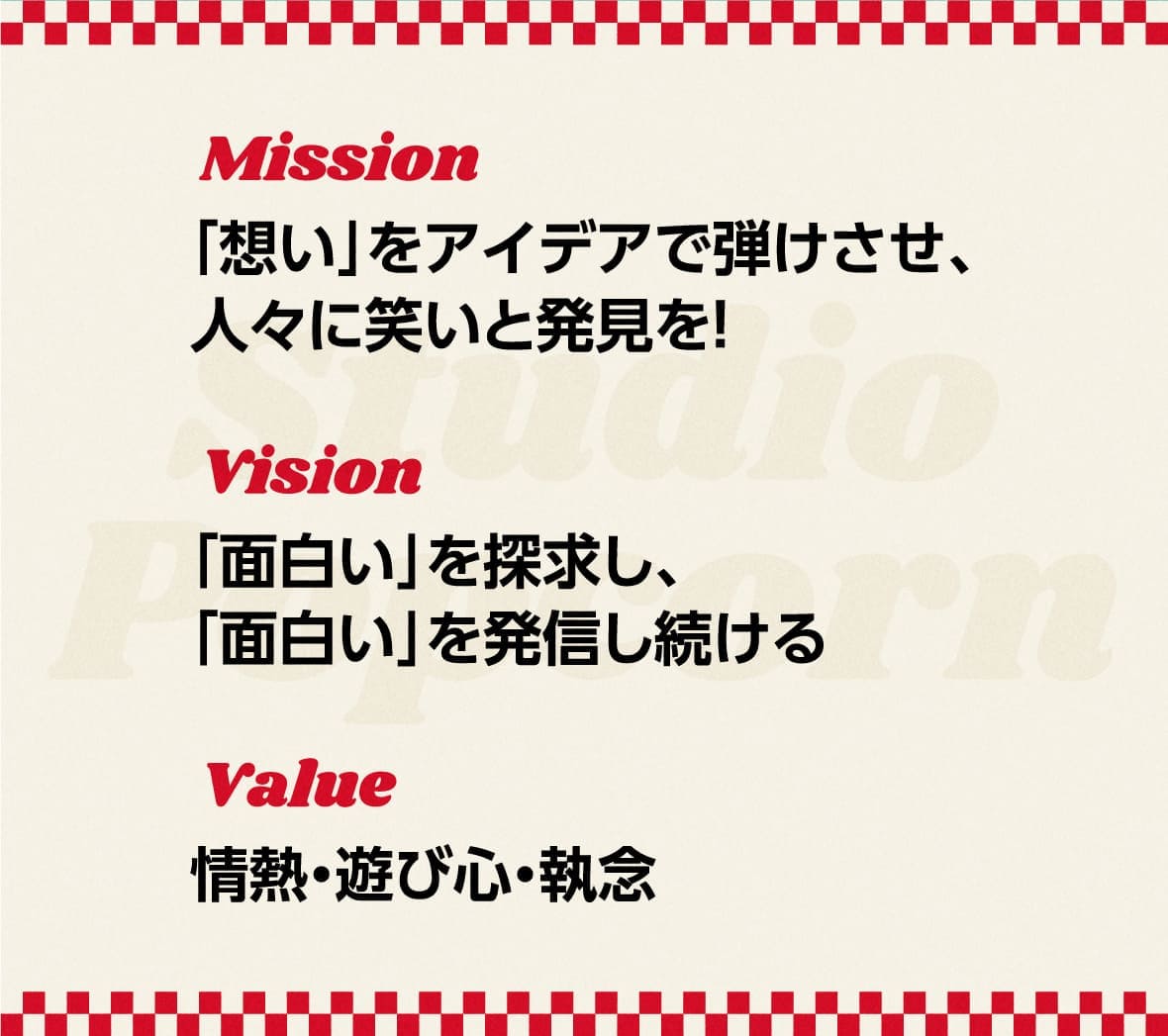 Mission
            「想い」をアイデアで弾けさせ、人々に笑いと発見を！
            Vision
            「面白い」を探求し、「面白い」を発信し続ける
            Value
            情熱・遊び心・執念