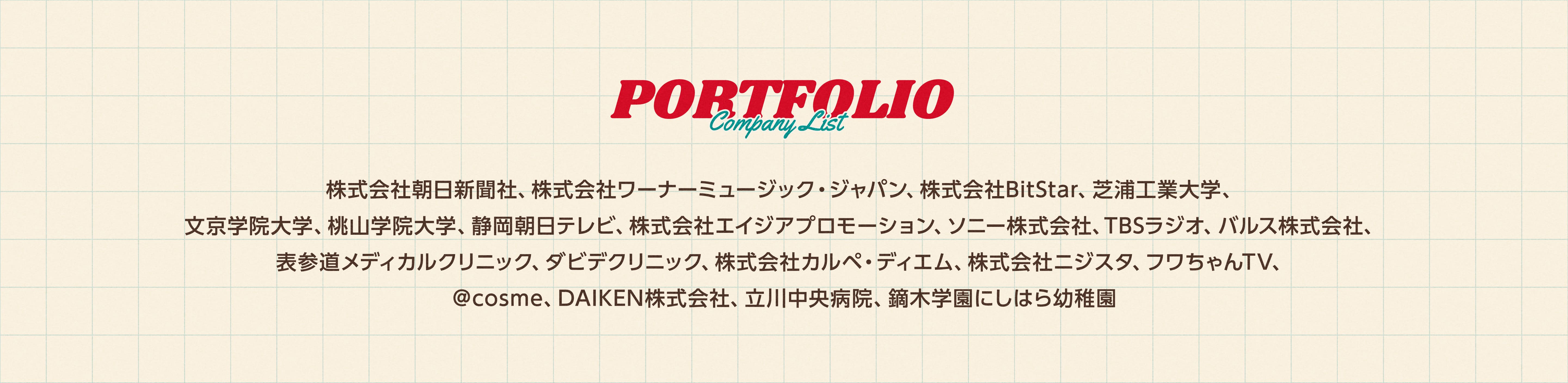 Portofolio Company List
        株式会社朝日新聞社、株式会社ワーナーミュージック・ジャパン、株式会社BitStar、芝浦工業大学、文京学院大学、桃山学院大学、静岡朝日テレビ、株式会社エイジアプロモーション、ソニー株式会社、TBSラジオ、バルス株式会社、表参道メディカルクリニック、ダビデクリニック、株式会社カルペ・ディエム、株式会社ニジスタ、フワちゃんTV、＠cosme、DAIKEN株式会社、立川中央病院、鏑木学園にしはら幼稚園