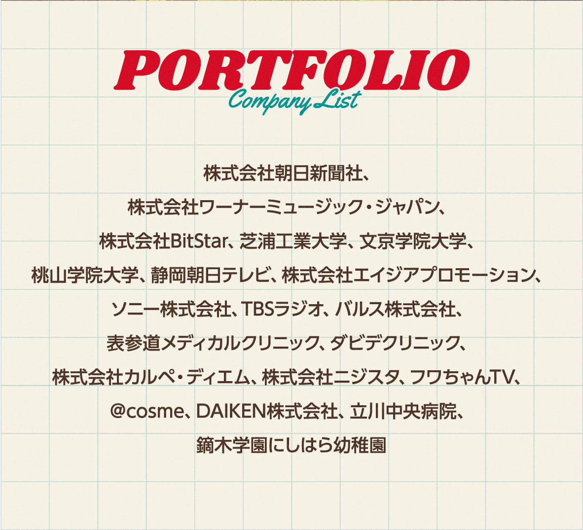 Portofolio Company List
        株式会社朝日新聞社、株式会社ワーナーミュージック・ジャパン、株式会社BitStar、芝浦工業大学、文京学院大学、桃山学院大学、静岡朝日テレビ、株式会社エイジアプロモーション、ソニー株式会社、TBSラジオ、バルス株式会社、表参道メディカルクリニック、ダビデクリニック、株式会社カルペ・ディエム、株式会社ニジスタ、フワちゃんTV、＠cosme、DAIKEN株式会社、立川中央病院、鏑木学園にしはら幼稚園